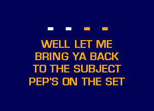 WELL LET ME
BRING YA BACK
TO THE SUBJECT

PEP'S ON THE SET

g