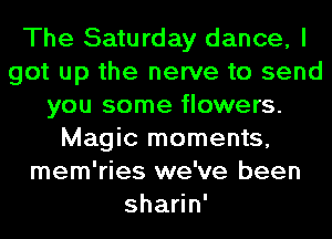 The Saturday dance, I
got up the nerve to send
you some flowers.
Magic moments,
mem'ries we've been
shaen'