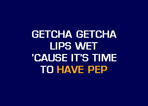 GETCHA GETCHA
LIPS WET

'CAUSE IT'S TIME
TO HAVE PEP
