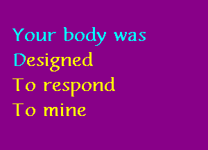 Your body was
Designed

To respond
T0 mine