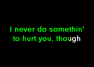 I never do somethin'

to hurt you, though