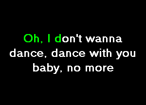 Oh, I don't wanna

dance. dance with you
baby, no more