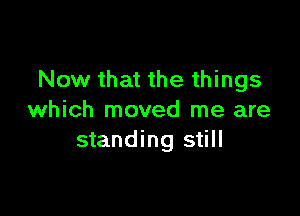 Now that the things

which moved me are
standing still