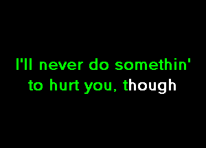 I'll never do somethin'

to hurt you, though