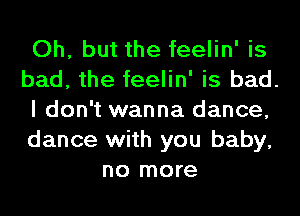 Oh, but the feelin' is

bad, the feelin' is bad.

I don't wanna dance,

dance with you baby,
no more