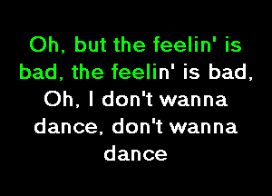 Oh, but the feelin' is
bad, the feelin' is bad,
Oh, I don't wanna
dance, don't wanna
dance