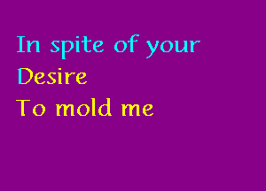 In spite of your
Desire

To mold me