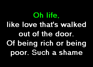 Oh life,
like love that's walked
out of the door.
Of being rich or being
poor. Such a shame