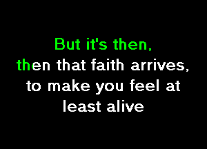 But it's then,
then that faith arrives,

to make you feel at
least alive