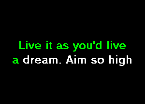 Live it as you'd live

a dream. Aim so high