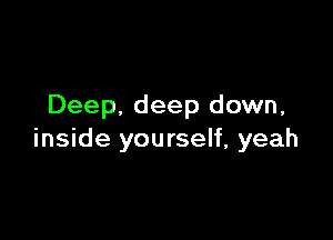 Deep. deep down,

inside yourself, yeah