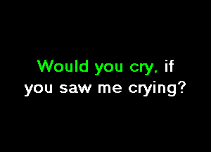 Would you cry, if

you saw me crying?