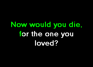 Now would you die,

for the one you
loved?