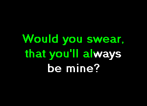 Would you swear,

that you'll always
be mine?