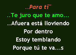 ..Para ti
..Te juro que te amo...
..Afuera esta'i lloviendo
Por dentro
Estoy temblando
Porque tu te va...s