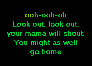 ooh-ooh-oh
Look out, look out,

your mama will shout.
You might as well
go home