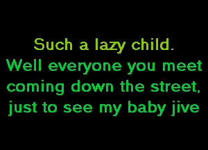 Such a lazy child.
Well everyone you meet
coming down the street,
just to see my baby jive