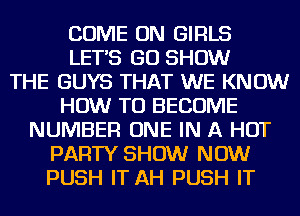 COME ON GIRLS
LETS GO SHOW
THE GUYS THAT WE KNOW
HOW TO BECOME
NUMBER ONE IN A HOT
PARTY SHOW NOW
PUSH IT AH PUSH IT