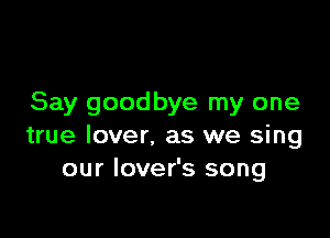 Say goodbye my one

true lover. as we sing
our lover's song