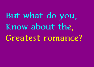 But what do you,
Know about the,

Greatest romance?