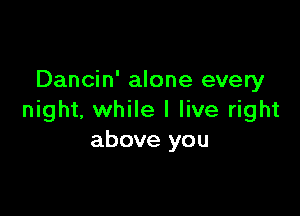 Dancin' alone every

night, while I live right
above you