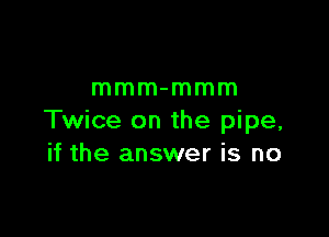 mmm-mmm

Twice on the pipe,
if the answer is no