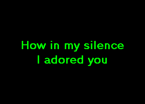 How in my silence

I adored you