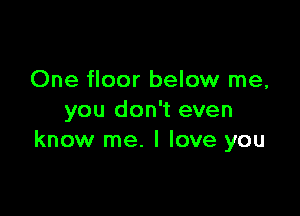 One floor below me,

you don't even
know me. I love you