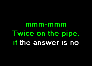 mmm-mmm

Twice on the pipe,
if the answer is no