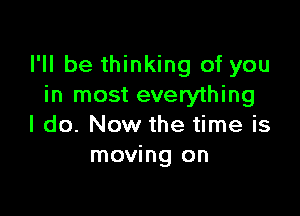 I'll be thinking of you
in most everything

I do. Now the time is
moving on