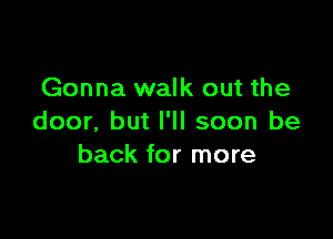 Gonna walk out the

door. but I'll soon be
back for more