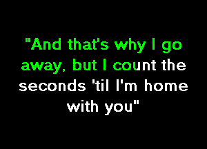 And that's why I go
away, but I count the

seconds 'til I'm home
with you