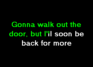 Gonna walk out the

door. but I'll soon be
back for more