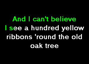 And I can't believe
I see a hundred yellow

ribbons 'round the old
oak tree