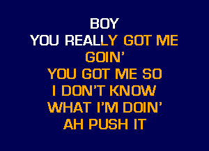 BOY
YOU REALLY GOT ME
GOIN'
YOU GOT ME SO
I DON'T KNOW
WHAT PM DOIN'
AH PUSH IT