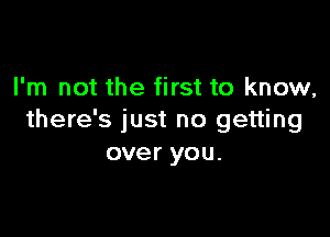 I'm not the first to know,

there's just no getting
over you.