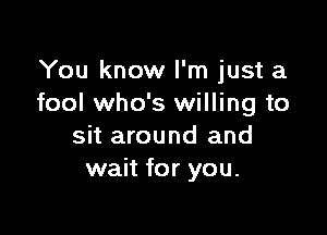 You know I'm just a
fool who's willing to

sit around and
wait for you.