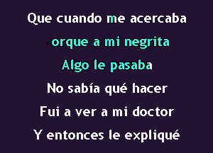 ..AL'In preocupado
Porque a mi negrita
Algo le pasaba
No sabia que3 hacer

Fui a ver a mi doctor

Y entonces le explique3