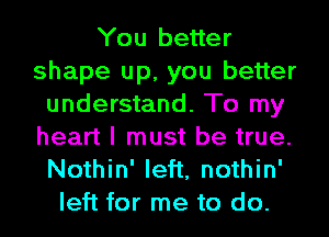 You better
shape up, you better
understand. To my
heart I must be true.
Nothin' left, nothin'
left for me to do.