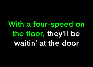 With a four-speed on

the floor. they'll be
waitin' at the door