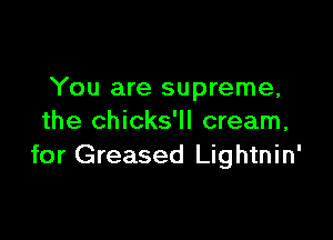 You are supreme,

the chicks'll cream,
for Greased Lightnin'