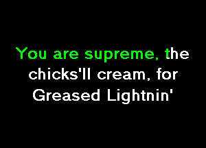 You are supreme, the

chicks'll cream, for
Greased Lightnin'