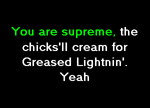 You are supreme, the
chicks'll cream for

Greased Lightnin'.
Yeah