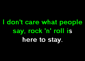 I don't care what people

say. rock 'n' roll is
here to stay.