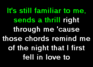 It's still familiar to me,
sends a thrill right
through me 'cause

those chords remind me
of the night that I first
tell in love to