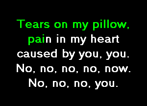 Tears on my pillow,
pain in my heart

caused by you, you.
No, no, no, no, now.
No, no. no, you.