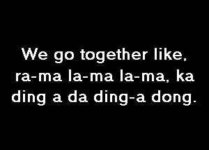 We go together like,
ra-ma la-ma la-ma, ka
ding a da ding-a dong.