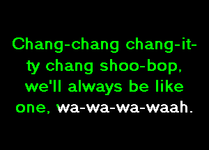 Chang-chang chang-it-
ty Chang shoo-bop,
we'll always be like

one, wa-wa-wa-waah.