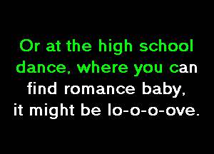 Or at the high school
dance, where you can
find romance baby,
it might be lo-o-o-ove.