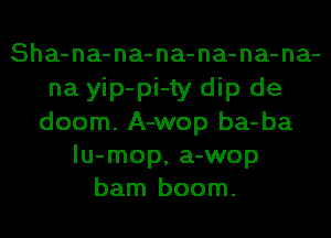 Sha-na-na-na-na-na-na-
na yip-pi-ty dip de
doom. A-wop ba-ba
lu-mop, a-wop
barn boom.